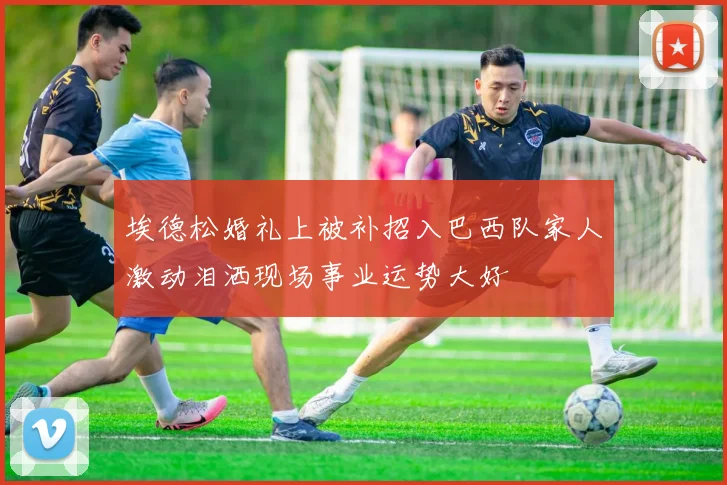 埃德松婚礼上被补招入巴西队家人激动泪洒现场事业运势大好