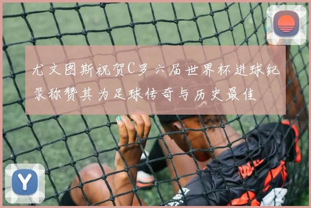 尤文图斯祝贺C罗六届世界杯进球纪录称赞其为足球传奇与历史最佳
