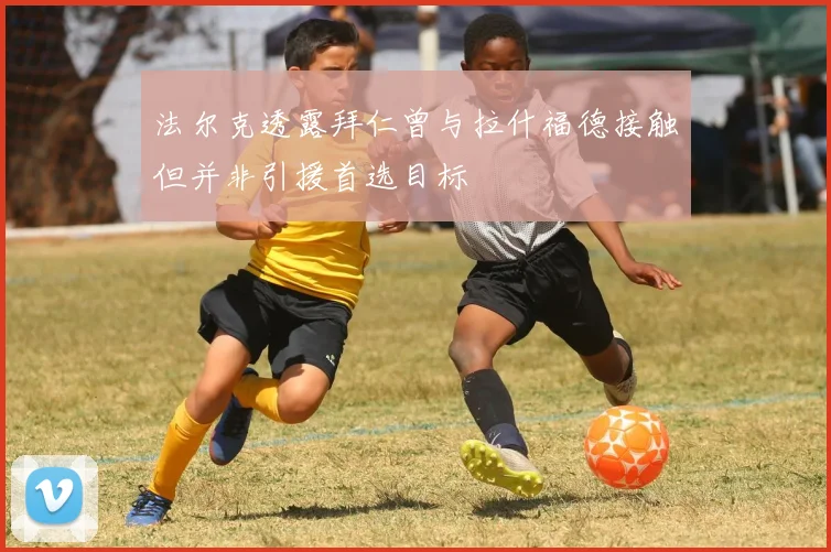 法尔克透露拜仁曾与拉什福德接触但并非引援首选目标