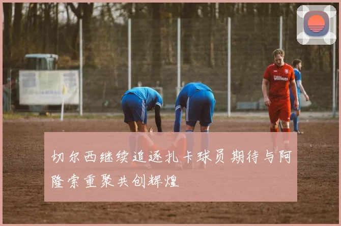 切尔西继续追逐扎卡球员期待与阿隆索重聚共创辉煌