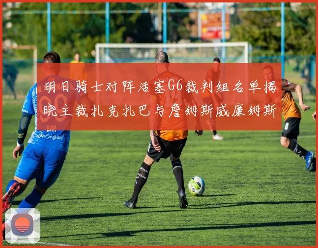 明日骑士对阵活塞G6裁判组名单揭晓主裁扎克扎巴与詹姆斯威廉姆斯在列