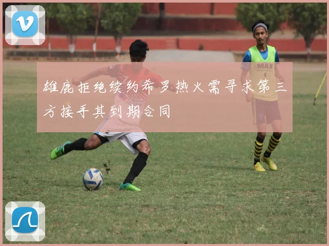 雄鹿拒绝续约希罗热火需寻求第三方接手其到期合同