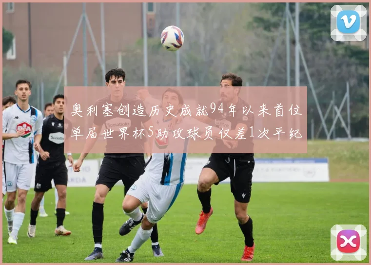 奥利塞创造历史成就94年以来首位单届世界杯5助攻球员仅差1次平纪录