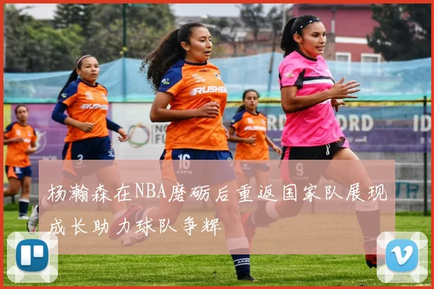 杨瀚森在NBA磨砺后重返国家队展现成长助力球队争辉