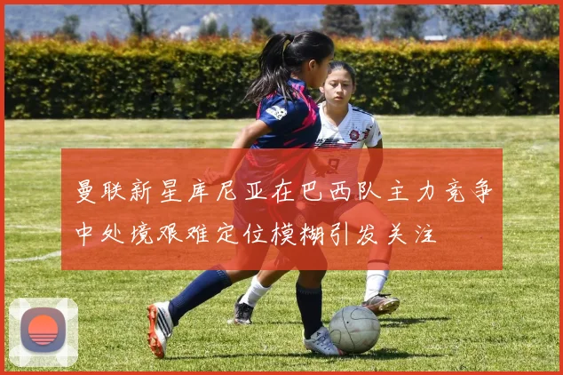 曼联新星库尼亚在巴西队主力竞争中处境艰难定位模糊引发关注