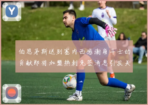 伯恩茅斯送别塞内西感谢角斗士的贡献即将加盟热刺免签消息引发关注